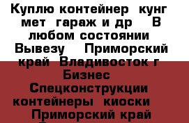 Куплю контейнер, кунг, мет. гараж и др. . В любом состоянии! Вывезу! - Приморский край, Владивосток г. Бизнес » Спецконструкции, контейнеры, киоски   . Приморский край,Владивосток г.